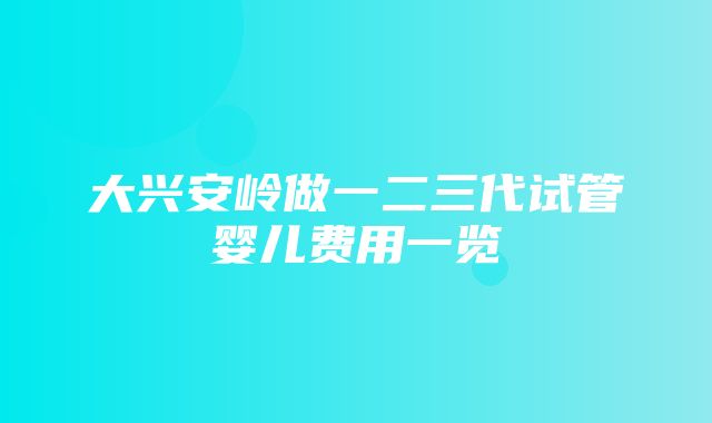 大兴安岭做一二三代试管婴儿费用一览