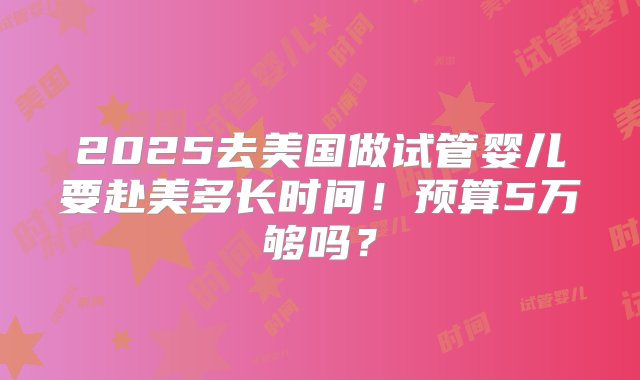 2025去美国做试管婴儿要赴美多长时间！预算5万够吗？