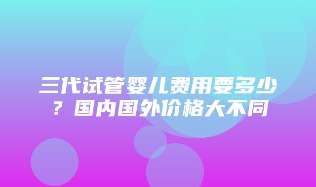 三代试管婴儿费用要多少？国内国外价格大不同