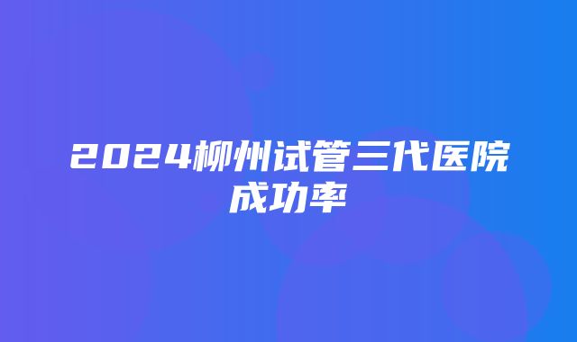 2024柳州试管三代医院成功率