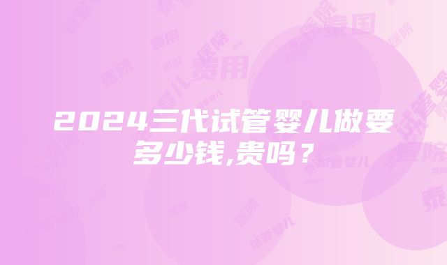 2024三代试管婴儿做要多少钱,贵吗？