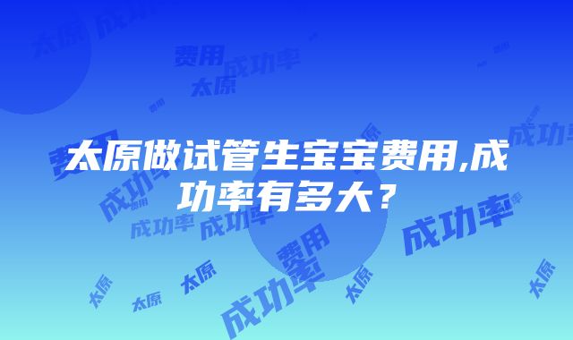 太原做试管生宝宝费用,成功率有多大？