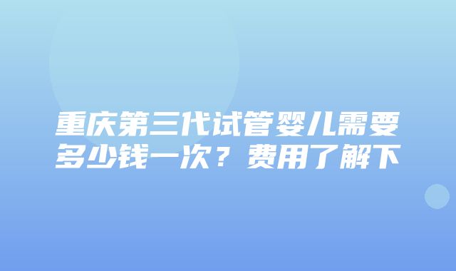 重庆第三代试管婴儿需要多少钱一次？费用了解下