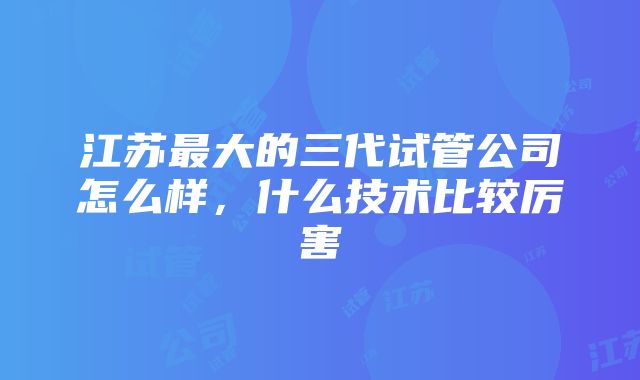 江苏最大的三代试管公司怎么样，什么技术比较厉害