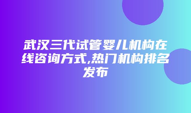 武汉三代试管婴儿机构在线咨询方式,热门机构排名发布