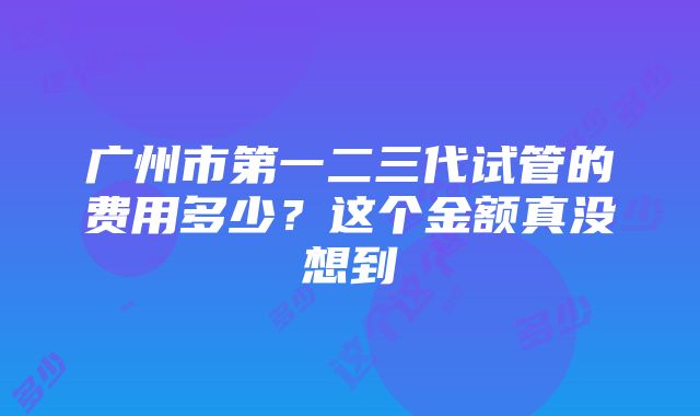 广州市第一二三代试管的费用多少？这个金额真没想到