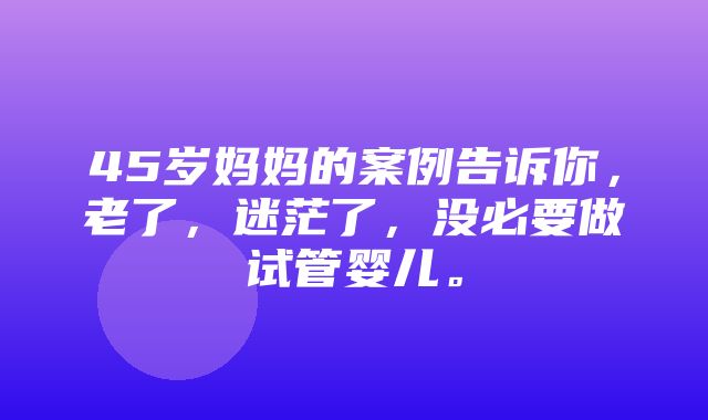 45岁妈妈的案例告诉你，老了，迷茫了，没必要做试管婴儿。