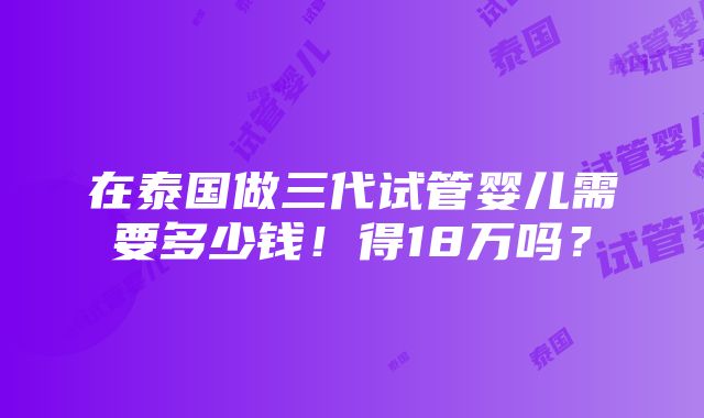 在泰国做三代试管婴儿需要多少钱！得18万吗？