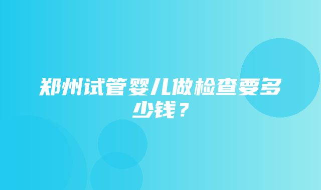 郑州试管婴儿做检查要多少钱？