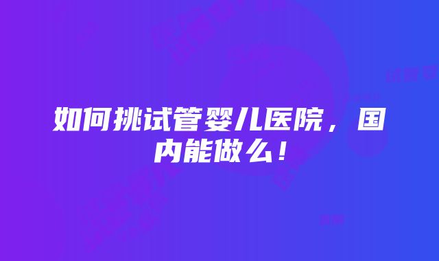 如何挑试管婴儿医院，国内能做么！