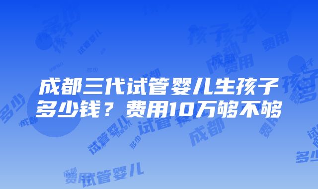 成都三代试管婴儿生孩子多少钱？费用10万够不够