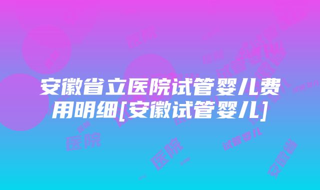 安徽省立医院试管婴儿费用明细[安徽试管婴儿]