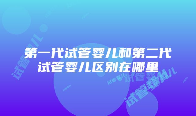 第一代试管婴儿和第二代试管婴儿区别在哪里