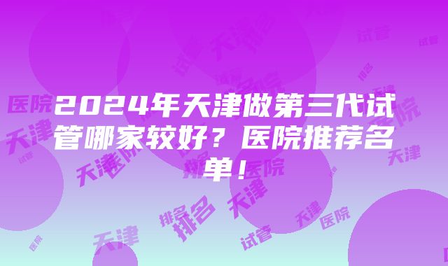 2024年天津做第三代试管哪家较好？医院推荐名单！