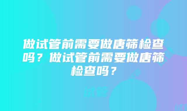 做试管前需要做唐筛检查吗？做试管前需要做唐筛检查吗？