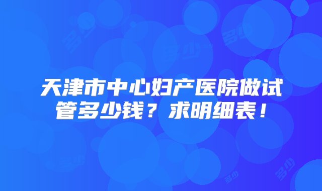 天津市中心妇产医院做试管多少钱？求明细表！