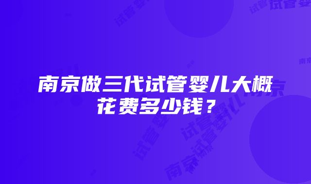 南京做三代试管婴儿大概花费多少钱？