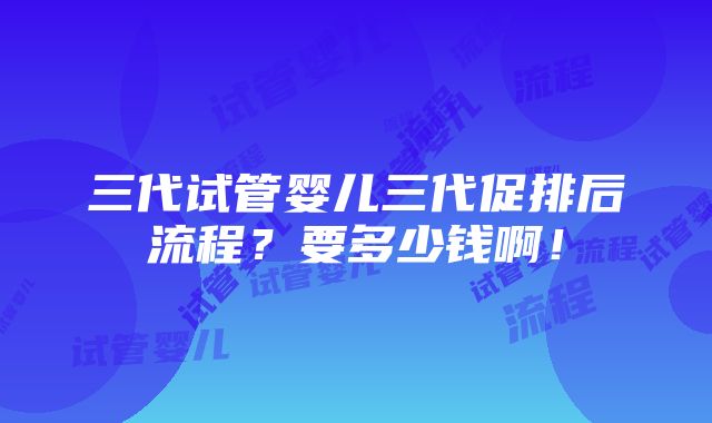 三代试管婴儿三代促排后流程？要多少钱啊！