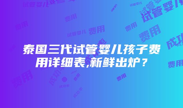 泰国三代试管婴儿孩子费用详细表,新鲜出炉？