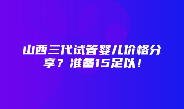 山西三代试管婴儿价格分享？准备15足以！