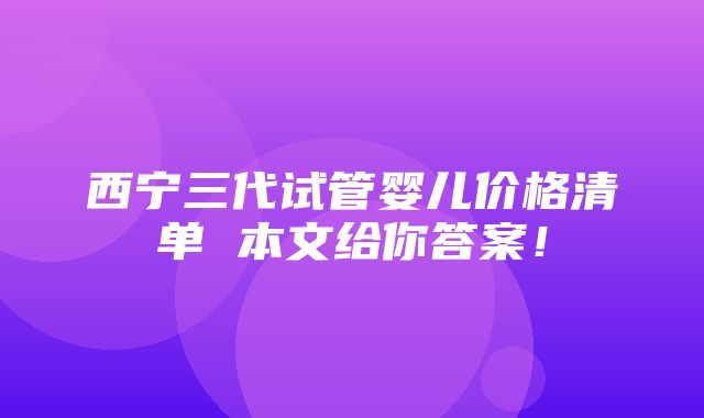 西宁三代试管婴儿价格清单 本文给你答案！