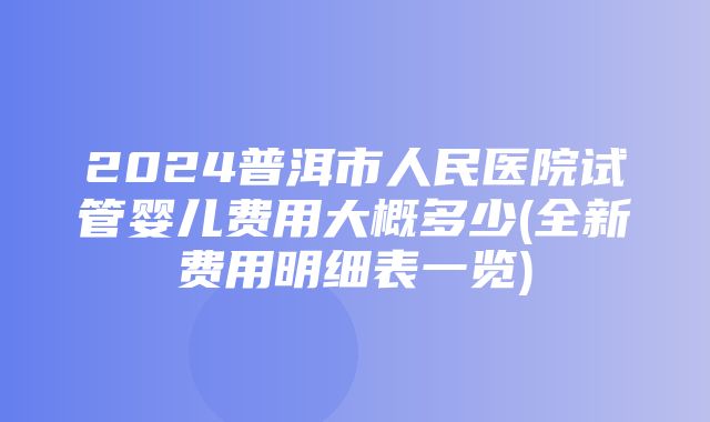 2024普洱市人民医院试管婴儿费用大概多少(全新费用明细表一览)