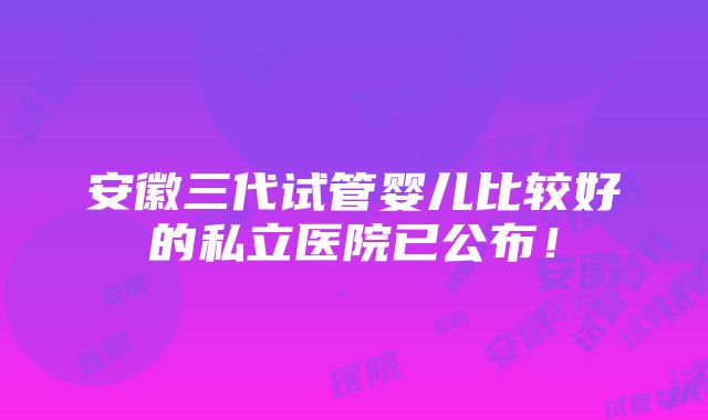 安徽三代试管婴儿比较好的私立医院已公布！