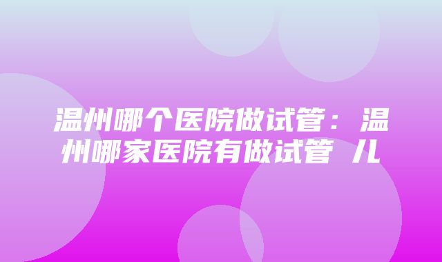 温州哪个医院做试管：温州哪家医院有做试管妿儿