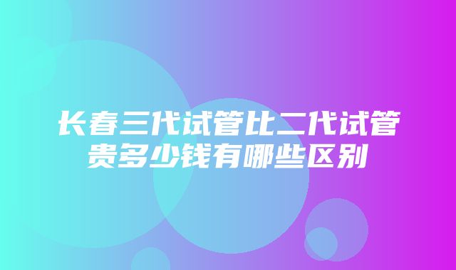 长春三代试管比二代试管贵多少钱有哪些区别