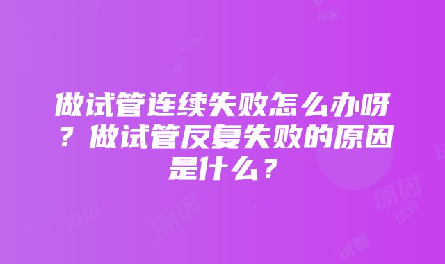 做试管连续失败怎么办呀？做试管反复失败的原因是什么？