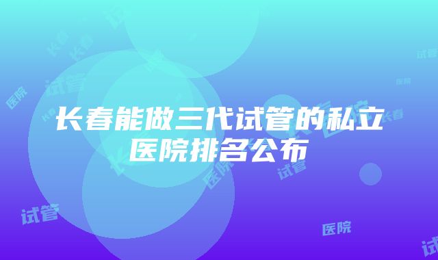 长春能做三代试管的私立医院排名公布