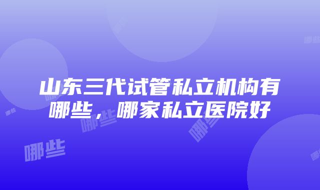 山东三代试管私立机构有哪些，哪家私立医院好