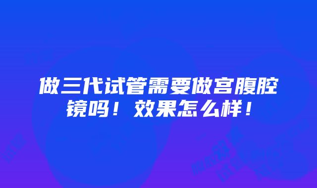 做三代试管需要做宫腹腔镜吗！效果怎么样！