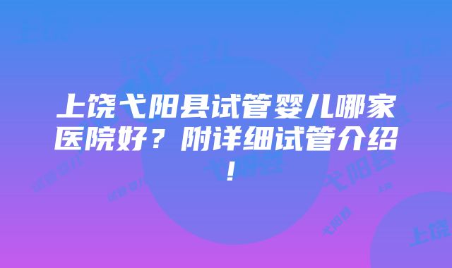 上饶弋阳县试管婴儿哪家医院好？附详细试管介绍！