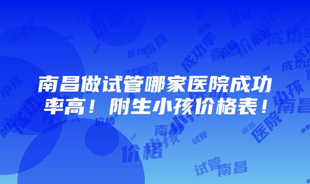 南昌做试管哪家医院成功率高！附生小孩价格表！