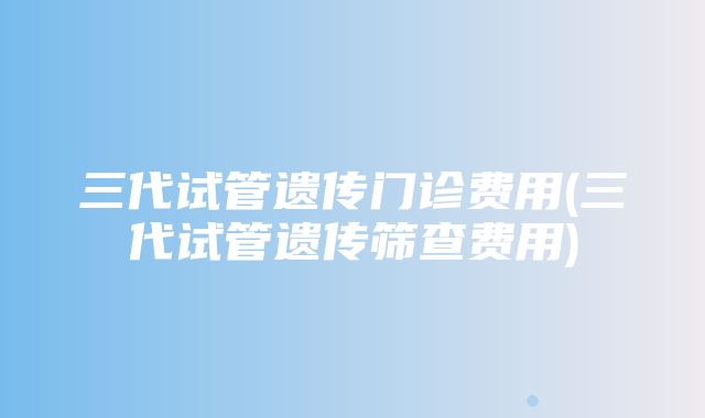 三代试管遗传门诊费用(三代试管遗传筛查费用)