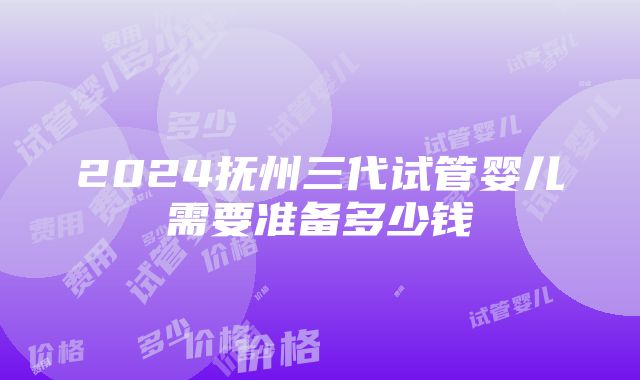 2024抚州三代试管婴儿需要准备多少钱