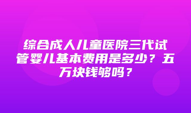 综合成人儿童医院三代试管婴儿基本费用是多少？五万块钱够吗？