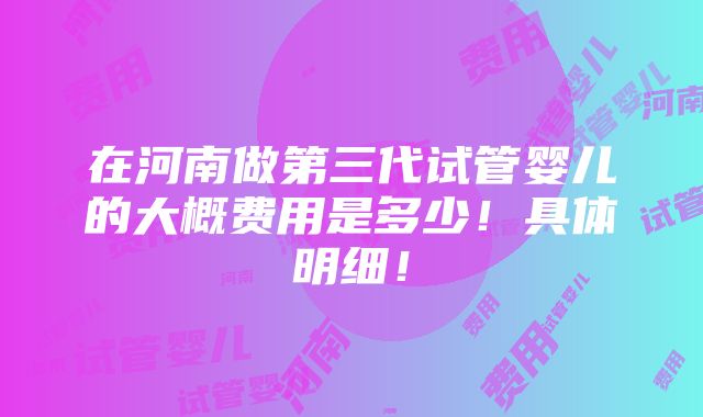 在河南做第三代试管婴儿的大概费用是多少！具体明细！