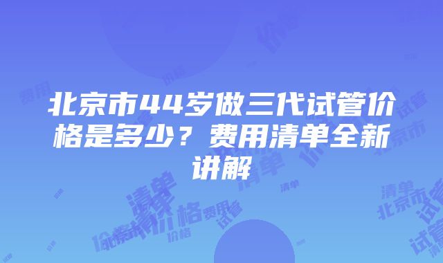 北京市44岁做三代试管价格是多少？费用清单全新讲解