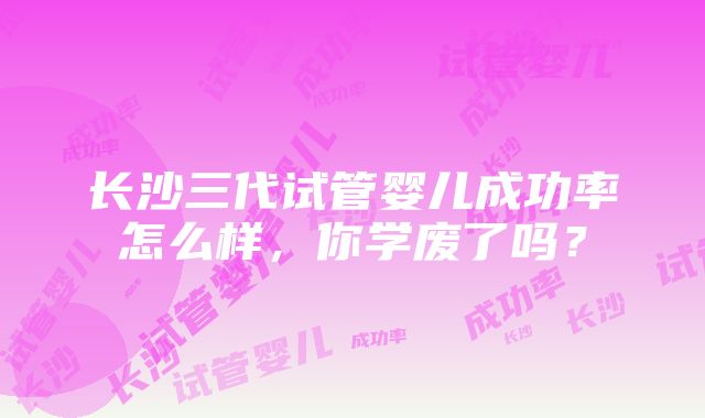 长沙三代试管婴儿成功率怎么样，你学废了吗？