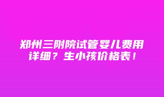 郑州三附院试管婴儿费用详细？生小孩价格表！