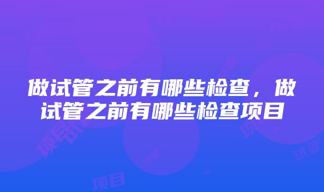 做试管之前有哪些检查，做试管之前有哪些检查项目