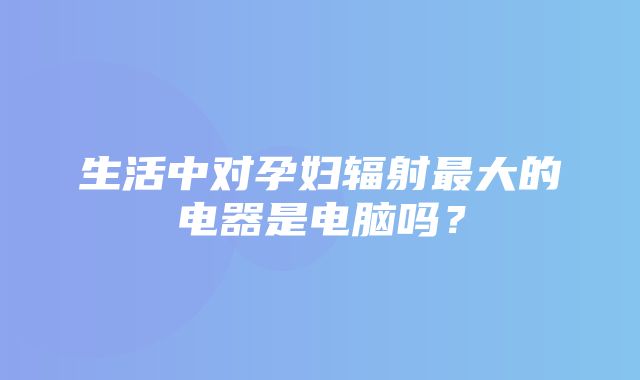 生活中对孕妇辐射最大的电器是电脑吗？