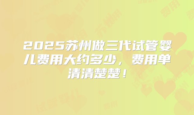 2025苏州做三代试管婴儿费用大约多少，费用单清清楚楚！