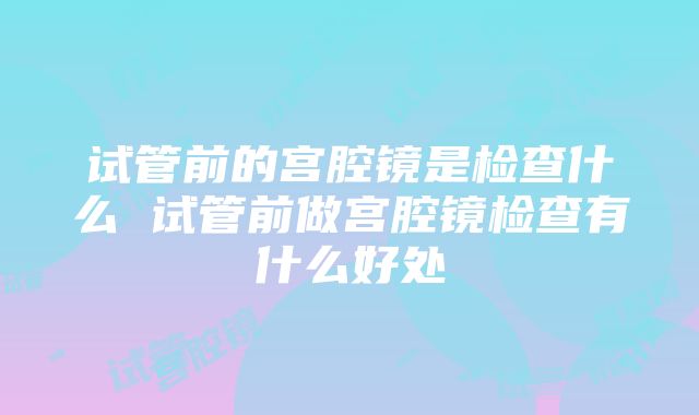 试管前的宫腔镜是检查什么 试管前做宫腔镜检查有什么好处