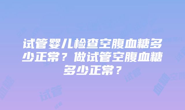 试管婴儿检查空腹血糖多少正常？做试管空腹血糖多少正常？