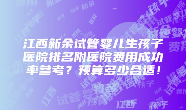 江西新余试管婴儿生孩子医院排名附医院费用成功率参考？预算多少合适！