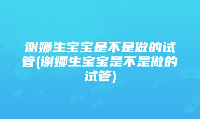 谢娜生宝宝是不是做的试管(谢娜生宝宝是不是做的试管)