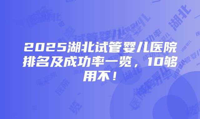 2025湖北试管婴儿医院排名及成功率一览，10够用不！